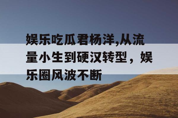 娱乐吃瓜君杨洋,从流量小生到硬汉转型，娱乐圈风波不断