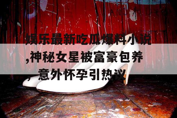 娱乐最新吃瓜爆料小说,神秘女星被富豪包养，意外怀孕引热议