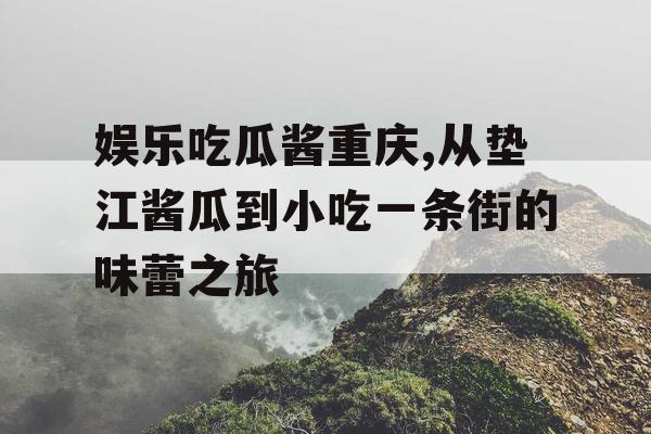 娱乐吃瓜酱重庆,从垫江酱瓜到小吃一条街的味蕾之旅