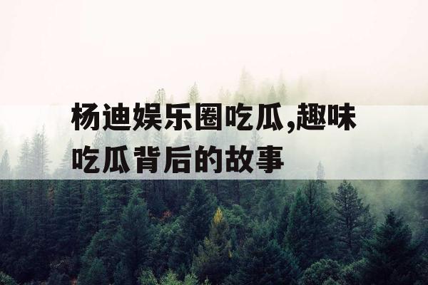 杨迪娱乐圈吃瓜,趣味吃瓜背后的故事