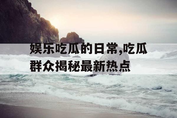 娱乐吃瓜的日常,吃瓜群众揭秘最新热点
