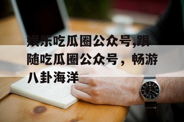 娱乐吃瓜圈公众号,跟随吃瓜圈公众号，畅游八卦海洋