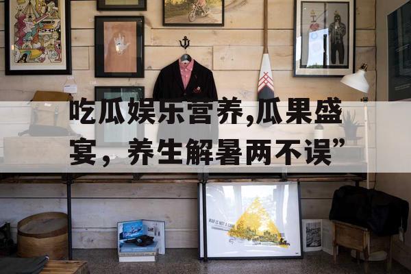 吃瓜娱乐营养,瓜果盛宴，养生解暑两不误”