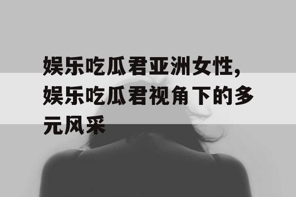 娱乐吃瓜君亚洲女性,娱乐吃瓜君视角下的多元风采