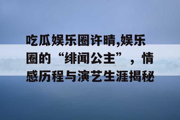 吃瓜娱乐圈许晴,娱乐圈的“绯闻公主”，情感历程与演艺生涯揭秘