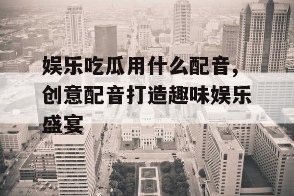 娱乐吃瓜用什么配音,创意配音打造趣味娱乐盛宴
