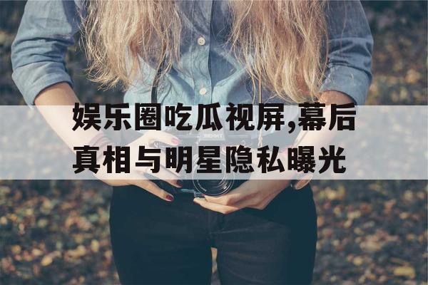 娱乐圈吃瓜视屏,幕后真相与明星隐私曝光