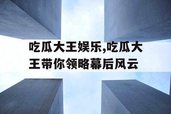 吃瓜大王娱乐,吃瓜大王带你领略幕后风云
