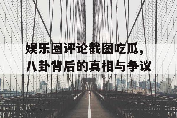 娱乐圈评论截图吃瓜,八卦背后的真相与争议