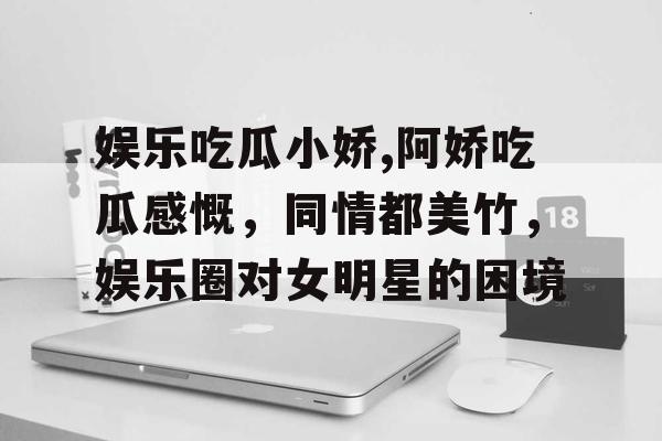 娱乐吃瓜小娇,阿娇吃瓜感慨，同情都美竹，娱乐圈对女明星的困境