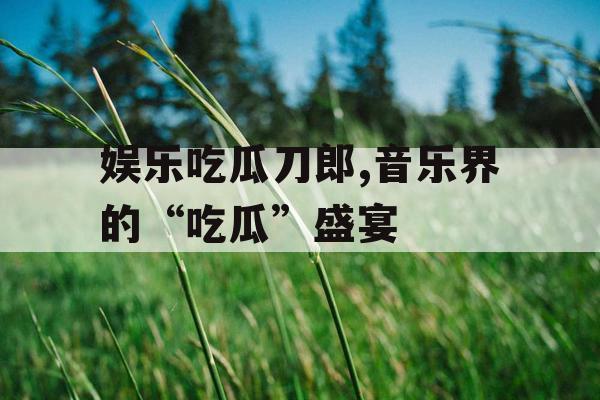 娱乐吃瓜刀郎,音乐界的“吃瓜”盛宴