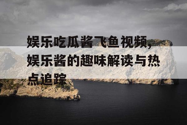 娱乐吃瓜酱飞鱼视频,娱乐酱的趣味解读与热点追踪