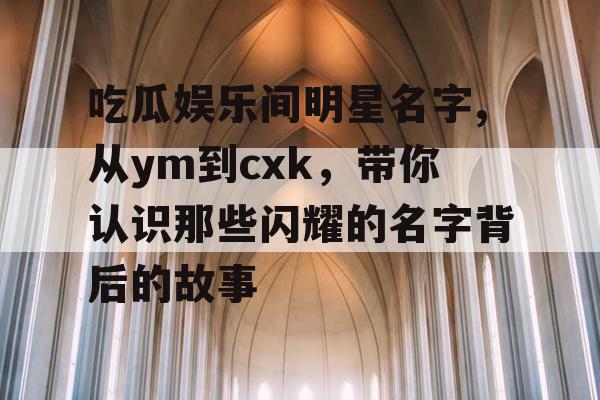 吃瓜娱乐间明星名字,从ym到cxk，带你认识那些闪耀的名字背后的故事