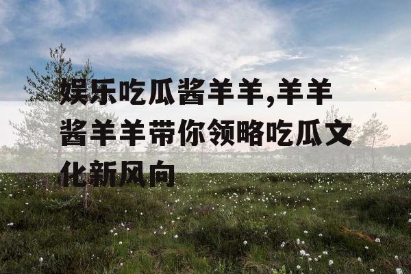娱乐吃瓜酱羊羊,羊羊酱羊羊带你领略吃瓜文化新风向