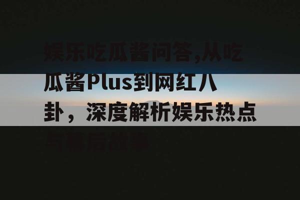 娱乐吃瓜酱问答,从吃瓜酱Plus到网红八卦，深度解析娱乐热点与幕后故事