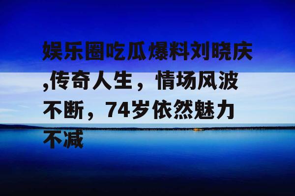 娱乐圈吃瓜爆料刘晓庆,传奇人生，情场风波不断，74岁依然魅力不减