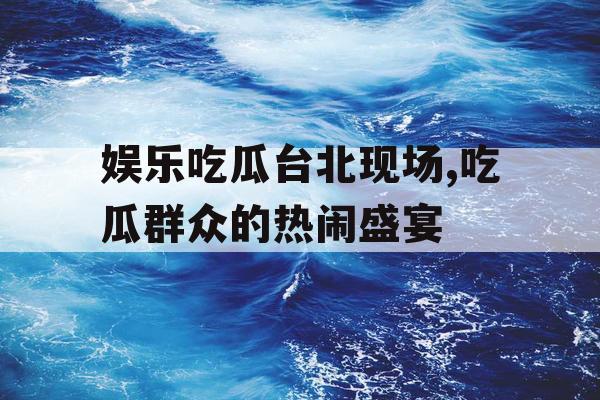 娱乐吃瓜台北现场,吃瓜群众的热闹盛宴