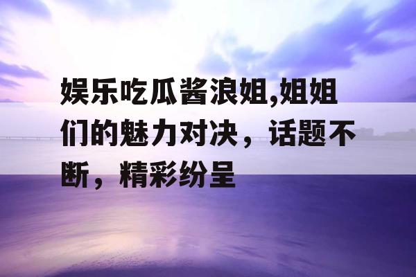 娱乐吃瓜酱浪姐,姐姐们的魅力对决，话题不断，精彩纷呈