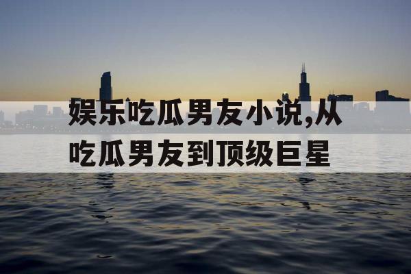 娱乐吃瓜男友小说,从吃瓜男友到顶级巨星