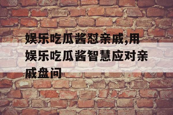 娱乐吃瓜酱怼亲戚,用娱乐吃瓜酱智慧应对亲戚盘问