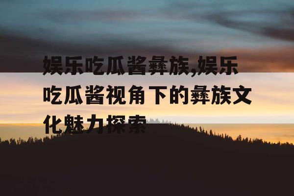 娱乐吃瓜酱彝族,娱乐吃瓜酱视角下的彝族文化魅力探索