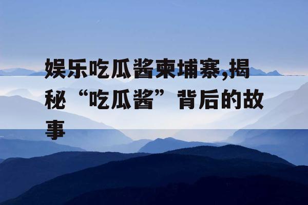 娱乐吃瓜酱柬埔寨,揭秘“吃瓜酱”背后的故事