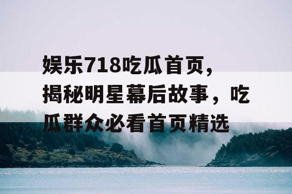 娱乐718吃瓜首页,揭秘明星幕后故事，吃瓜群众必看首页精选