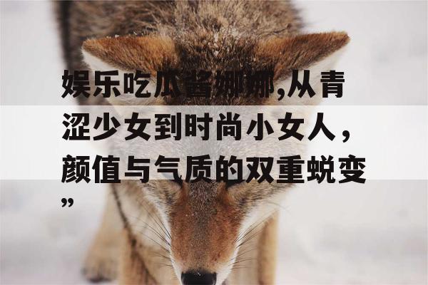 娱乐吃瓜酱娜娜,从青涩少女到时尚小女人，颜值与气质的双重蜕变”