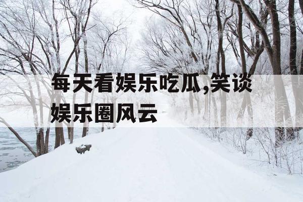 每天看娱乐吃瓜,笑谈娱乐圈风云