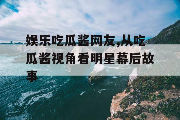 娱乐吃瓜酱网友,从吃瓜酱视角看明星幕后故事