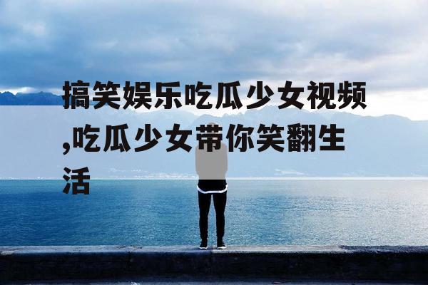 搞笑娱乐吃瓜少女视频,吃瓜少女带你笑翻生活