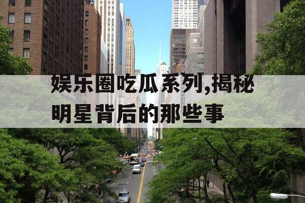 娱乐圈吃瓜系列,揭秘明星背后的那些事