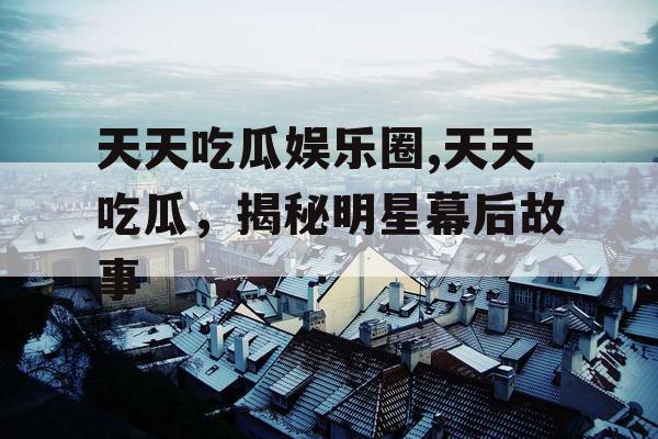 天天吃瓜娱乐圈,天天吃瓜，揭秘明星幕后故事