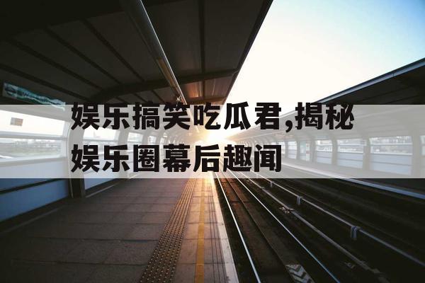 娱乐搞笑吃瓜君,揭秘娱乐圈幕后趣闻
