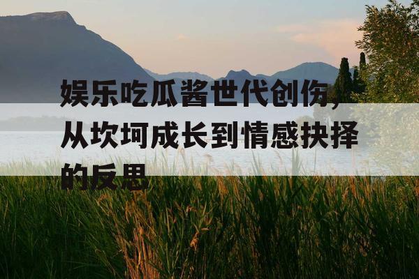 娱乐吃瓜酱世代创伤,从坎坷成长到情感抉择的反思