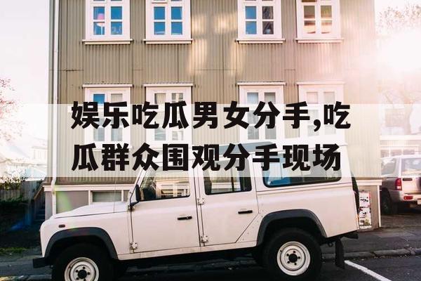 娱乐吃瓜男女分手,吃瓜群众围观分手现场