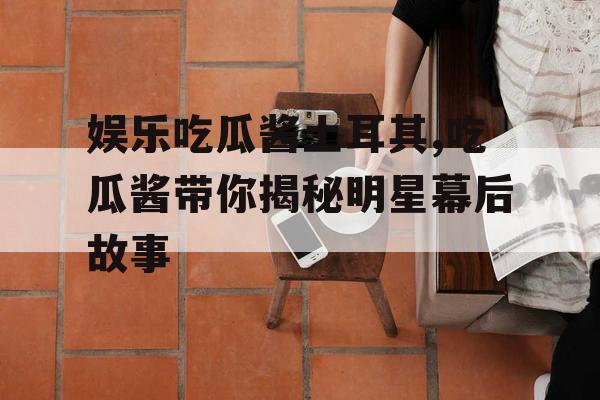 娱乐吃瓜酱土耳其,吃瓜酱带你揭秘明星幕后故事