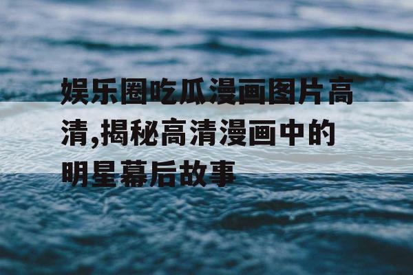 娱乐圈吃瓜漫画图片高清,揭秘高清漫画中的明星幕后故事