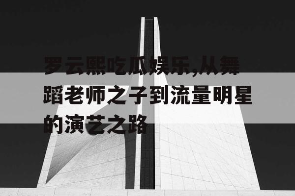 罗云熙吃瓜娱乐,从舞蹈老师之子到流量明星的演艺之路