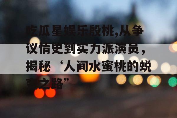吃瓜星娱乐殷桃,从争议情史到实力派演员，揭秘‘人间水蜜桃的蜕变之路”