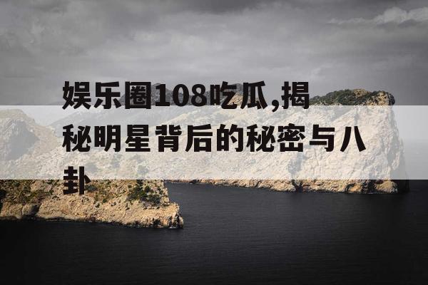 娱乐圈108吃瓜,揭秘明星背后的秘密与八卦