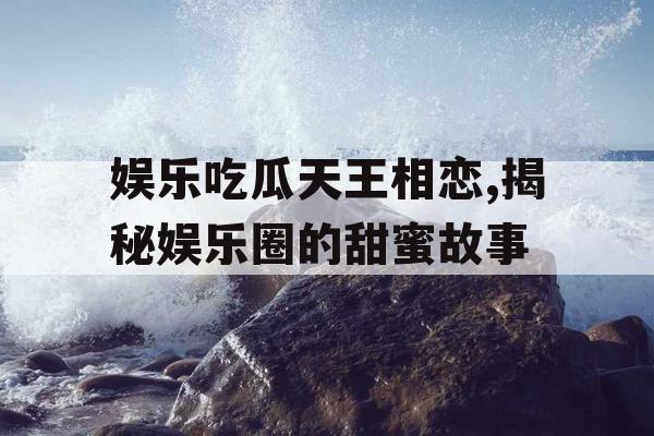 娱乐吃瓜天王相恋,揭秘娱乐圈的甜蜜故事