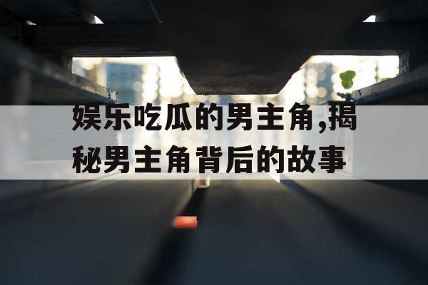 娱乐吃瓜的男主角,揭秘男主角背后的故事