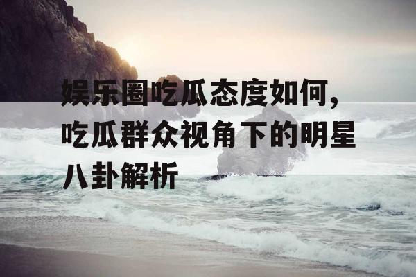 娱乐圈吃瓜态度如何,吃瓜群众视角下的明星八卦解析