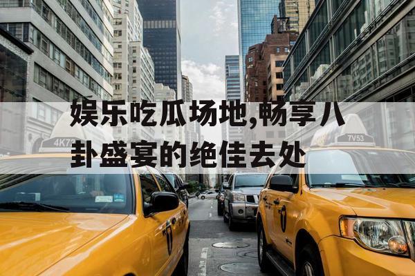 娱乐吃瓜场地,畅享八卦盛宴的绝佳去处
