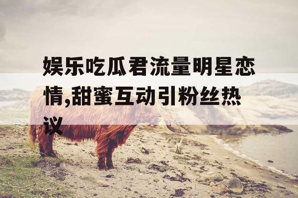 娱乐吃瓜君流量明星恋情,甜蜜互动引粉丝热议