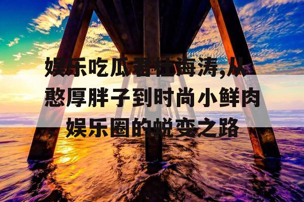 娱乐吃瓜君杜海涛,从憨厚胖子到时尚小鲜肉，娱乐圈的蜕变之路