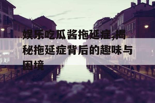 娱乐吃瓜酱拖延症,揭秘拖延症背后的趣味与困境