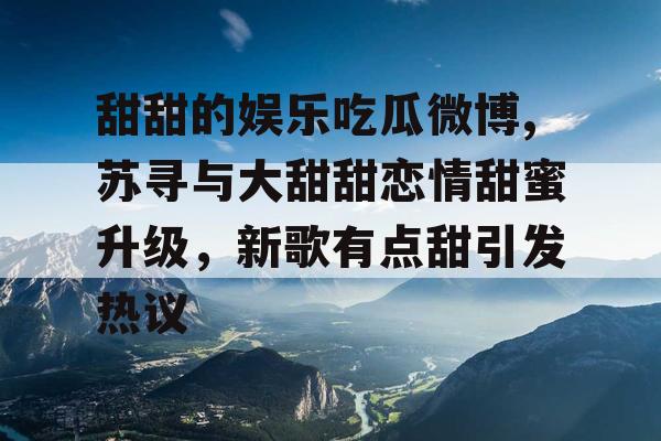 甜甜的娱乐吃瓜微博,苏寻与大甜甜恋情甜蜜升级，新歌有点甜引发热议