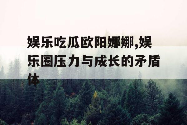 娱乐吃瓜欧阳娜娜,娱乐圈压力与成长的矛盾体